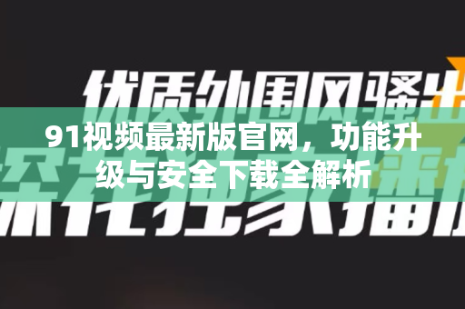 91视频最新版官网，功能升级与安全下载全解析-第1张图片- 91视频官网下载