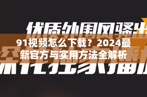 91视频怎么下载？2024最新官方与实用方法全解析-第1张图片- 91视频官网下载